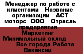 Менеджер по работе с клиентами › Название организации ­ АСТ-моторс, ООО › Отрасль предприятия ­ Маркетинг › Минимальный оклад ­ 20 000 - Все города Работа » Вакансии   